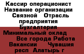 Кассир-операционист › Название организации ­ Связной › Отрасль предприятия ­ Бухгалтерия › Минимальный оклад ­ 35 000 - Все города Работа » Вакансии   . Чувашия респ.,Алатырь г.